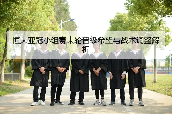 恒大亚冠小组赛末轮晋级希望与战术调整解析