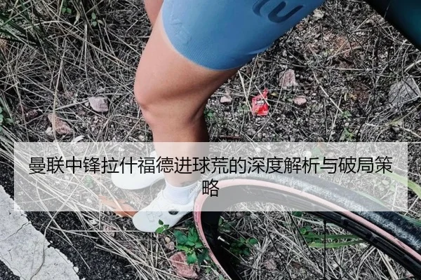曼联中锋拉什福德进球荒的深度解析与破局策略